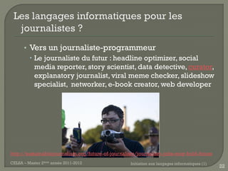 • Vers un journaliste-programmeur
         Le journaliste du futur : headline optimizer, social
          media reporter, story scientist, data detective, curator,
          explanatory journalist, viral meme checker, slideshow
          specialist, networker, e-book creator, web developer




http://sustainablejournalism.org/future-of-journalism/journalism-jobs-may-hold-future
CELSA – Master 2ème année 2011-2012               Initiation aux langages informatiques (1)
                                                                                              22
 