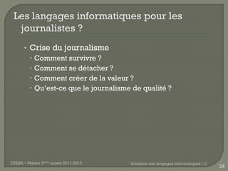 • Crise du journalisme
         Comment survivre ?
         Comment se détacher ?
         Comment créer de la valeur ?
         Qu’est-ce que le journalisme de qualité ?




CELSA – Master 2ème année 2011-2012   Initiation aux langages informatiques (1)
                                                                                  24
 