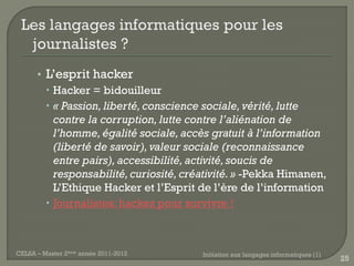 • L’esprit hacker
         Hacker = bidouilleur
         « Passion, liberté, conscience sociale, vérité, lutte
          contre la corruption, lutte contre l’aliénation de
          l’homme, égalité sociale, accès gratuit à l’information
          (liberté de savoir), valeur sociale (reconnaissance
          entre pairs), accessibilité, activité, soucis de
          responsabilité, curiosité, créativité. » -Pekka Himanen,
          L’Ethique Hacker et l’Esprit de l’ère de l’information
         Journalistes: hackez pour survivre !



CELSA – Master 2ème année 2011-2012     Initiation aux langages informatiques (1)
                                                                                    25
 
