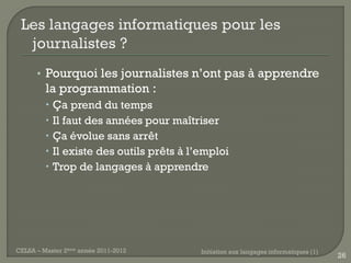 • Pourquoi les journalistes n’ont pas à apprendre
         la programmation :
          Ça prend du temps
          Il faut des années pour maîtriser
          Ça évolue sans arrêt
          Il existe des outils prêts à l’emploi
          Trop de langages à apprendre




CELSA – Master 2ème année 2011-2012       Initiation aux langages informatiques (1)
                                                                                      26
 
