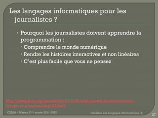• Pourquoi les journalistes doivent apprendre la
         programmation :
          Comprendre le monde numérique
          Rendre les histoires interactives et non linéaires
          C’est plus facile que vous ne pensez




http://www.pbs.org/mediashift/2010/06/why-journalists-should-learn-
computer-programming153.html
CELSA – Master 2ème année 2011-2012         Initiation aux langages informatiques (1)
                                                                                        27
 