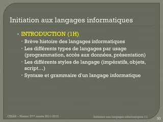 • INTRODUCTION (1H)
         Brève histoire des langages informatiques
         Les différents types de langages par usage
          (programmation, accès aux données, présentation)
         Les différents styles de langage (impératifs, objets,
          script…)
         Syntaxe et grammaire d'un langage informatique




CELSA – Master 2ème année 2011-2012    Initiation aux langages informatiques (1)
                                                                                   30
 