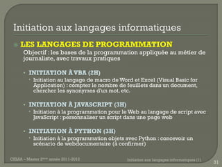    LES LANGAGES DE PROGRAMMATION
      Objectif : les bases de la programmation appliquée au métier de
      journaliste, avec travaux pratiques

      • INITIATION À VBA (2H)
         Initiation au langage de macro de Word et Excel (Visual Basic for
          Application) : compter le nombre de feuillets dans un document,
          chercher les synonymes d'un mot, etc.

      • INITIATION À JAVASCRIPT (3H)
         Initiation à la programmation pour le Web au langage de script avec
          JavaScript : personnaliser un script dans une page web

      • INITIATION À PYTHON (3H)
         Initiation à la programmation objets avec Python : concevoir un
          scénario de webdocumentaire (à confirmer)

CELSA – Master 2ème année 2011-2012            Initiation aux langages informatiques (1)
                                                                                           31
 