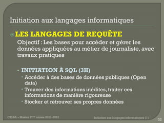  LES         LANGAGES DE REQUÊTE
      Objectif : Les bases pour accéder et gérer les
      données appliquées au métier de journaliste, avec
      travaux pratiques

      • INITIATION À SQL (3H)
         Accéder à des bases de données publiques (Open
          data)
         Trouver des informations inédites, traiter ces
          informations de manière rigoureuse
         Stocker et retrouver ses propres données

CELSA – Master 2ème année 2011-2012   Initiation aux langages informatiques (1)
                                                                                  32
 