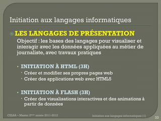  LES        LANGAGES DE PRÉSENTATION
      Objectif : les bases des langages pour visualiser et
      interagir avec les données appliquées au métier de
      journaliste, avec travaux pratiques

      • INITIATION À HTML (3H)
         Créer et modifier ses propres pages web
         Créer des applications web avec HTML5

      • INITIATION À FLASH (3H)
         Créer des visualisations interactives et des animations à
          partir de données

CELSA – Master 2ème année 2011-2012       Initiation aux langages informatiques (1)
                                                                                      33
 