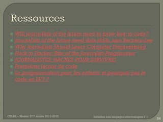    Will journalists of the future need to know how to code?
    Journalists of the future need data skills, says Berners-Lee
    Why Journalists Should Learn Computer Programming
    Hack to Hacker: Rise of the Journalist-Programmer
    JOURNALISTES: HACKEZ POUR SURVIVRE!
    Premières leçons de code
    La programmation pour les enfants: et pourquoi pas le
     code en LV3 ?




CELSA – Master 2ème année 2011-2012    Initiation aux langages informatiques (1)
                                                                                   34
 