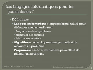 • Définitions
         Langage informatique : langage formel utilisé pour
          dialoguer avec un ordinateur
            Programmer des algorithmes
            Manipuler des données
            Décrire une interface
          Algorithme : suite d’opérations permettant de
           résoudre un problème
          Programme : suite d’instructions permettant de
           réaliser un algorithme



CELSA – Master 2ème année 2011-2012       Initiation aux langages informatiques (1)
                                                                                      4
 