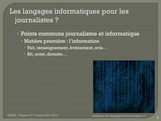 • Points communs journalisme et informatique
         Matière première : l’information
            Fait, renseignement, événement, avis…
            Bit, octet, donnée…




CELSA – Master 2ème année 2011-2012       Initiation aux langages informatiques (1)
                                                                                      5
 