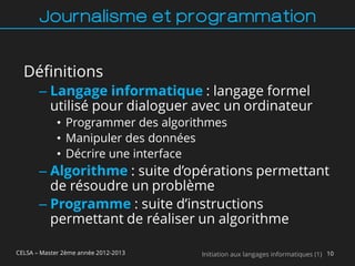 Journalisme et programmation


  Définitions
       – Langage informatique : langage formel
         utilisé pour dialoguer avec un ordinateur
             • Programmer des algorithmes
             • Manipuler des données
             • Décrire une interface
       – Algorithme : suite d’opérations permettant
         de résoudre un problème
       – Programme : suite d’instructions
         permettant de réaliser un algorithme

CELSA – Master 2ème année 2012-2013   Initiation aux langages informatiques (1) 10
 