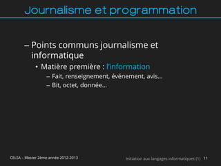 Journalisme et programmation


       – Points communs journalisme et
         informatique
             • Matière première : l’information
                  – Fait, renseignement, événement, avis…
                  – Bit, octet, donnée…




CELSA – Master 2ème année 2012-2013         Initiation aux langages informatiques (1) 11
 