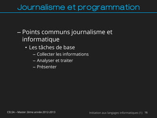 Journalisme et programmation


       – Points communs journalisme et
         informatique
             • Les tâches de base
                  – Collecter les informations
                  – Analyser et traiter
                  – Présenter




CELSA – Master 2ème année 2012-2013              Initiation aux langages informatiques (1) 16
 