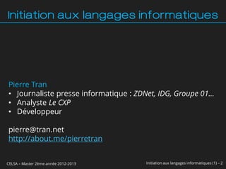 Initiation aux langages informatiques




Pierre Tran
• Journaliste presse informatique : ZDNet, IDG, Groupe 01…
• Analyste Le CXP
• Développeur

pierre@tran.net
http://about.me/pierretran


CELSA – Master 2ème année 2012-2013   Initiation aux langages informatiques (1) – 2
 