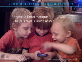 Journalisme et programmation


       – Rapport à l’informatique
             • De plus en plus facile à utiliser




CELSA – Master 2ème année 2012-2013      Initiation aux langages informatiques (1) 22
 