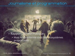 Journalisme et programmation




       – Rapport à l’informatique
             • Mais nous enferme dans des écosystèmes
               propriétaires



CELSA – Master 2ème année 2012-2013   Initiation aux langages informatiques (1) 23
 