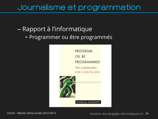 Journalisme et programmation

       – Rapport à l’informatique
             • Programmer ou être programmés




CELSA – Master 2ème année 2012-2013   Initiation aux langages informatiques (1) 24
 