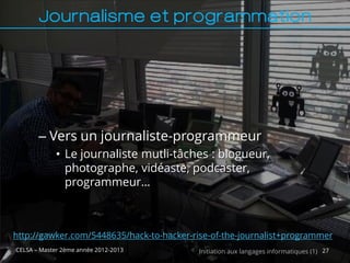 Journalisme et programmation




       – Vers un journaliste-programmeur
             • Le journaliste mutli-tâches : blogueur,
               photographe, vidéaste, podcaster,
               programmeur…



http://gawker.com/5448635/hack-to-hacker-rise-of-the-journalist+programmer
CELSA – Master 2ème année 2012-2013        Initiation aux langages informatiques (1) 27
 