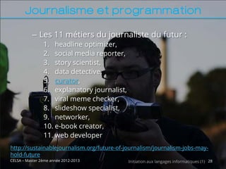 Journalisme et programmation

           – Les 11 métiers du journaliste du futur :
                1. headline optimizer,
                2. social media reporter,
                3. story scientist,
                4. data detective,
                5. curator,
                6. explanatory journalist,
                7. viral meme checker,
                8. slideshow specialist,
                9. networker,
                10. e-book creator,
                11. web developer
http://sustainablejournalism.org/future-of-journalism/journalism-jobs-may-
hold-future
CELSA – Master 2ème année 2012-2013          Initiation aux langages informatiques (1) 28
 