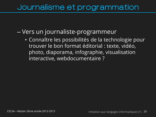 Journalisme et programmation


       – Vers un journaliste-programmeur
             • Connaître les possibilités de la technologie pour
               trouver le bon format éditorial : texte, vidéo,
               photo, diaporama, infographie, visualisation
               interactive, webdocumentaire ?




CELSA – Master 2ème année 2012-2013     Initiation aux langages informatiques (1) 29
 
