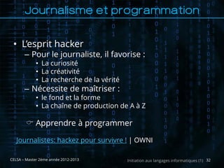 Journalisme et programmation

 • L’esprit hacker
       – Pour le journaliste, il favorise :
             • La curiosité
             • La créativité
             • La recherche de la vérité
       – Nécessite de maîtriser :
             • le fond et la forme
             • La chaîne de production de A à Z

         Apprendre à programmer

   Journalistes: hackez pour survivre ! | OWNI

CELSA – Master 2ème année 2012-2013        Initiation aux langages informatiques (1) 32
 