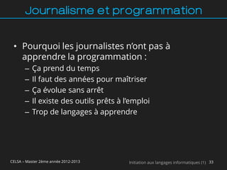 Journalisme et programmation


 • Pourquoi les journalistes n’ont pas à
   apprendre la programmation :
       –   Ça prend du temps
       –   Il faut des années pour maîtriser
       –   Ça évolue sans arrêt
       –   Il existe des outils prêts à l’emploi
       –   Trop de langages à apprendre




CELSA – Master 2ème année 2012-2013      Initiation aux langages informatiques (1) 33
 