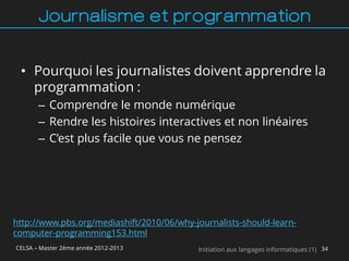 Journalisme et programmation


 • Pourquoi les journalistes doivent apprendre la
   programmation :
       – Comprendre le monde numérique
       – Rendre les histoires interactives et non linéaires
       – C’est plus facile que vous ne pensez




http://www.pbs.org/mediashift/2010/06/why-journalists-should-learn-
computer-programming153.html
CELSA – Master 2ème année 2012-2013        Initiation aux langages informatiques (1) 34
 