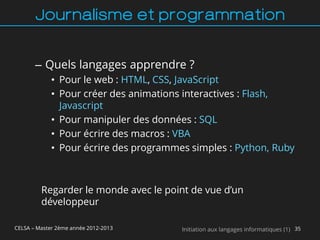 Journalisme et programmation


       – Quels langages apprendre ?
             • Pour le web : HTML, CSS, JavaScript
             • Pour créer des animations interactives : Flash,
               Javascript
             • Pour manipuler des données : SQL
             • Pour écrire des macros : VBA
             • Pour écrire des programmes simples : Python, Ruby



         Regarder le monde avec le point de vue d’un
         développeur

CELSA – Master 2ème année 2012-2013     Initiation aux langages informatiques (1) 35
 