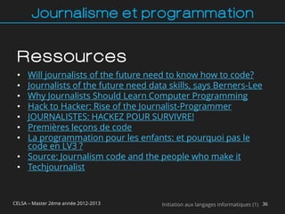 Journalisme et programmation


 Ressources
 • Will journalists of the future need to know how to code?
 • Journalists of the future need data skills, says Berners-Lee
 • Why Journalists Should Learn Computer Programming
 • Hack to Hacker: Rise of the Journalist-Programmer
 • JOURNALISTES: HACKEZ POUR SURVIVRE!
 • Premières leçons de code
 • La programmation pour les enfants: et pourquoi pas le
   code en LV3 ?
 • Source: Journalism code and the people who make it
 • Techjournalist



CELSA – Master 2ème année 2012-2013   Initiation aux langages informatiques (1) 36
 