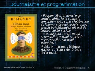 Journalisme et programmation

                                      « Passion, liberté, conscience
                                      sociale, vérité, lutte contre la
                                      corruption, lutte contre l’aliénation
                                      de l’homme, égalité sociale, accès
                                      gratuit à l’information (liberté de
                                      savoir), valeur sociale
                                      (reconnaissance entre pairs),
                                      accessibilité, activité, soucis de
                                      responsabilité, curiosité,
                                      créativité. »
                                      -Pekka Himanen, L’Ethique
                                      Hacker et l’Esprit de l’ère de
                                      l’information



CELSA – Master 2ème année 2012-2013             Initiation aux langages informatiques (1)   5
 