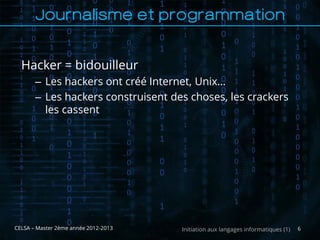 Journalisme et programmation


  Hacker = bidouilleur
       – Les hackers ont créé Internet, Unix…
       – Les hackers construisent des choses, les crackers
         les cassent




CELSA – Master 2ème année 2012-2013   Initiation aux langages informatiques (1)   6
 