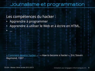 Journalisme et programmation

  Les compétences du hacker :
  • Apprendre à programmer
  • Apprendre à utiliser le Web et à écrire en HTML.
  • …




  « Comment devenir hacker » – « How to become a hacker », Eric Steven
  Raymond, 1997


CELSA – Master 2ème année 2012-2013         Initiation aux langages informatiques (1)   8
 