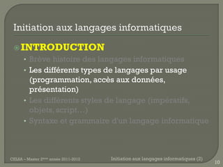  INTRODUCTION
      • Brève histoire des langages informatiques
      • Les différents types de langages par usage
        (programmation, accès aux données,
        présentation)
      • Les différents styles de langage (impératifs,
        objets, script…)
      • Syntaxe et grammaire d'un langage informatique




CELSA – Master 2ème année 2011-2012   Initiation aux langages informatiques (2)
                                                                                  10
 