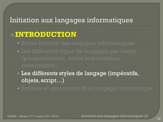  INTRODUCTION
      • Brève histoire des langages informatiques
      • Les différents types de langages par usage
        (programmation, accès aux données,
        présentation)
      • Les différents styles de langage (impératifs,
        objets, script…)
      • Syntaxe et grammaire d'un langage informatique




CELSA – Master 2ème année 2011-2012   Initiation aux langages informatiques (2)
                                                                                  12
 