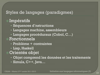  Impératifs
    • Séquences d’nstructions
    • Langages machine, assembleurs
    • Langages procéduraux (Cobol, C…)
  Fonctionnels
    • Problème + contraintes
    • Lisp, Haskell
  Orientés objet
      • Objet comprend les données et les traitements
      • Simula, C++, Java…

CELSA – Master 2ème année 2011-2012   Initiation aux langages informatiques (2)
                                                                                  13
 