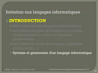  INTRODUCTION
      • Brève histoire des langages informatiques
      • Les différents types de langages par usage
        (programmation, accès aux données,
        présentation)
      • Les différents styles de langage (impératifs,
        objets, script…)
      • Syntaxe et grammaire d'un langage informatique




CELSA – Master 2ème année 2011-2012   Initiation aux langages informatiques (2)
                                                                                  14
 