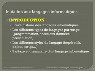  INTRODUCTION
      • Brève histoire des langages informatiques
      • Les différents types de langages par usage
        (programmation, accès aux données,
        présentation)
      • Les différents styles de langage (impératifs,
        objets, script…)
      • Syntaxe et grammaire d'un langage informatique




CELSA – Master 2ème année 2011-2012   Initiation aux langages informatiques (2)
                                                                                  3
 