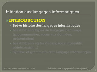 INTRODUCTION
      • Brève histoire des langages informatiques
      • Les différents types de langages par usage
        (programmation, accès aux données,
        présentation)
      • Les différents styles de langage (impératifs,
        objets, script…)
      • Syntaxe et grammaire d'un langage informatique




CELSA – Master 2ème année 2011-2012   Initiation aux langages informatiques (2)
                                                                                  4
 