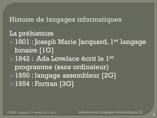 La préhistoire
  1801 : Joseph Marie Jacquard, 1er langage
   binaire [1G]
  1842 : Ada Lovelace écrit le 1er
   programme (sans ordinateur)
  1950 : langage assembleur [2G]
  1954 : Fortran [3G]




CELSA – Master 2ème année 2011-2012   Initiation aux langages informatiques (2)
                                                                                  5
 