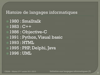  1980 : Smalltalk
  1983 : C++
  1986 : Objective-C
  1991 : Python, Visual basic
  1993 : HTML
  1995 : PHP, Delphi, Java
  1996 : UML




CELSA – Master 2ème année 2011-2012   Initiation aux langages informatiques (2)
                                                                                  7
 