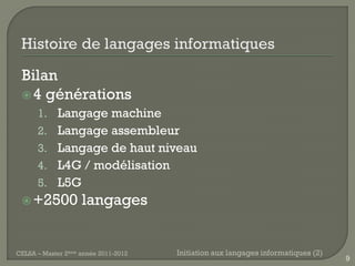 Bilan
  4 générations
      1. Langage machine
      2. Langage assembleur
      3. Langage de haut niveau
      4. L4G / modélisation
      5. L5G
  +2500            langages


CELSA – Master 2ème année 2011-2012   Initiation aux langages informatiques (2)
                                                                                  9
 