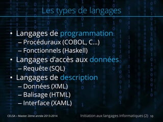 • Langages de programmation
– Procéduraux (COBOL, C…)
– Fonctionnels (Haskell)
• Langages d’accès aux données
– Requête (SQL)
• Langages de description
– Données (XML)
– Balisage (HTML)
– Interface (XAML)
CELSA – Master 2ème année 2013-2014 10Initiation aux langages informatiques (2)
Les types de langages
 