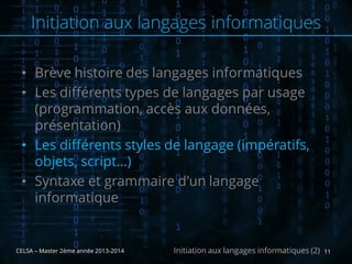 • Brève histoire des langages informatiques
• Les différents types de langages par usage
(programmation, accès aux données,
présentation)
• Les différents styles de langage (impératifs,
objets, script…)
• Syntaxe et grammaire d'un langage
informatique
CELSA – Master 2ème année 2013-2014 11Initiation aux langages informatiques (2)
Initiation aux langages informatiques
 
