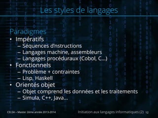 Paradigmes
• Impératifs
– Séquences d’nstructions
– Langages machine, assembleurs
– Langages procéduraux (Cobol, C…)
• Fonctionnels
– Problème + contraintes
– Lisp, Haskell
• Orientés objet
– Objet comprend les données et les traitements
– Simula, C++, Java…
CELSA – Master 2ème année 2013-2014 12Initiation aux langages informatiques (2)
Les styles de langages
 