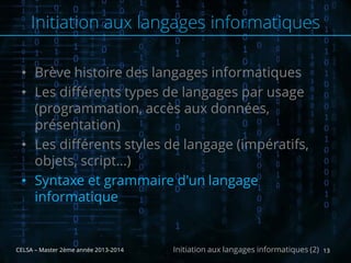 • Brève histoire des langages informatiques
• Les différents types de langages par usage
(programmation, accès aux données,
présentation)
• Les différents styles de langage (impératifs,
objets, script…)
• Syntaxe et grammaire d'un langage
informatique
CELSA – Master 2ème année 2013-2014 13Initiation aux langages informatiques (2)
Initiation aux langages informatiques
 