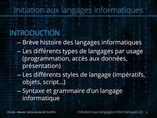 INTRODUCTION
– Brève histoire des langages informatiques
– Les différents types de langages par usage
(programmation, accès aux données,
présentation)
– Les différents styles de langage (impératifs,
objets, script…)
– Syntaxe et grammaire d'un langage
informatique
CELSA – Master 2ème année 2013-2014 2Initiation aux langages informatiques (2)
Initiation aux langages informatiques
 