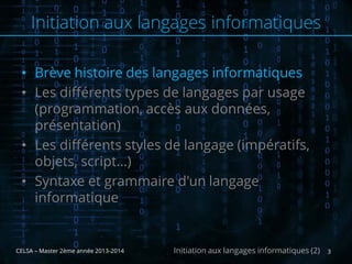 • Brève histoire des langages informatiques
• Les différents types de langages par usage
(programmation, accès aux données,
présentation)
• Les différents styles de langage (impératifs,
objets, script…)
• Syntaxe et grammaire d'un langage
informatique
CELSA – Master 2ème année 2013-2014 3Initiation aux langages informatiques (2)
Initiation aux langages informatiques
 