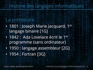 La préhistoire
• 1801 : Joseph Marie Jacquard, 1er
langage binaire [1G]
• 1842 : Ada Lovelace écrit le 1er
programme (sans ordinateur)
• 1950 : langage assembleur [2G]
• 1954 : Fortran [3G]
CELSA – Master 2ème année 2013-2014 4Initiation aux langages informatiques (2)
Histoire des langages informatiques
 