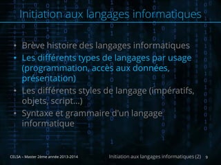 • Brève histoire des langages informatiques
• Les différents types de langages par usage
(programmation, accès aux données,
présentation)
• Les différents styles de langage (impératifs,
objets, script…)
• Syntaxe et grammaire d'un langage
informatique
CELSA – Master 2ème année 2013-2014 9Initiation aux langages informatiques (2)
Initiation aux langages informatiques
 