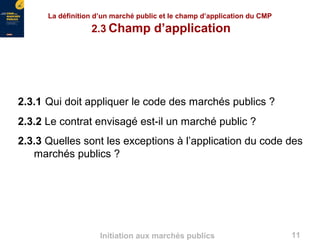 11Initiation aux marchés publics
2.3.1 Qui doit appliquer le code des marchés publics ?
2.3.2 Le contrat envisagé est-il un marché public ?
2.3.3 Quelles sont les exceptions à l’application du code des
marchés publics ?
La définition d’un marché public et le champ d’application du CMP
2.3 Champ d’application
 