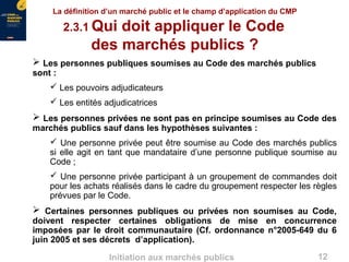 12Initiation aux marchés publics
 Les personnes publiques soumises au Code des marchés publics
sont :
 Les pouvoirs adjudicateurs
 Les entités adjudicatrices
 Les personnes privées ne sont pas en principe soumises au Code des
marchés publics sauf dans les hypothèses suivantes :
 Une personne privée peut être soumise au Code des marchés publics
si elle agit en tant que mandataire d’une personne publique soumise au
Code ;
 Une personne privée participant à un groupement de commandes doit
pour les achats réalisés dans le cadre du groupement respecter les règles
prévues par le Code.
 Certaines personnes publiques ou privées non soumises au Code,
doivent respecter certaines obligations de mise en concurrence
imposées par le droit communautaire (Cf. ordonnance n°2005-649 du 6
juin 2005 et ses décrets d’application).
La définition d’un marché public et le champ d’application du CMP
2.3.1 Qui doit appliquer le Code
des marchés publics ?
 