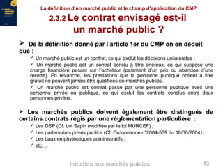 13Initiation aux marchés publics
La définition d’un marché public et le champ d’application du CMP
2.3.2 Le contrat envisagé est-il
un marché public ?
 De la définition donné par l’article 1er du CMP on en déduit
que :
 Un marché public est un contrat, ce qui exclut les décisions unilatérales ;
 Un marché public est un contrat conclu à titre onéreux, ce qui suppose une
charge financière pesant sur l’acheteur (paiement d’un prix ou abandon d’une
recette). En revanche, les prestations que la personne publique obtient à titre
gratuit ne peuvent jamais être qualifiées de marchés publics.
 Un marché public est contrat passé par une personne publique avec une
personne privée ou publique, ce qui exclut les contrats conclus entre deux
personnes privées.
 Les marchés publics doivent également être distingués de
certains contrats régis par une réglementation particulière :
 Les DSP (Cf. Loi Sapin modifiée par la loi MURCEF) ;
 Les partenariats privés publics (Cf. Ordonnance n°2004-559 du 18/06/2004) ;
 Les baux emphytéotiques administratifs ;
 etc…
 